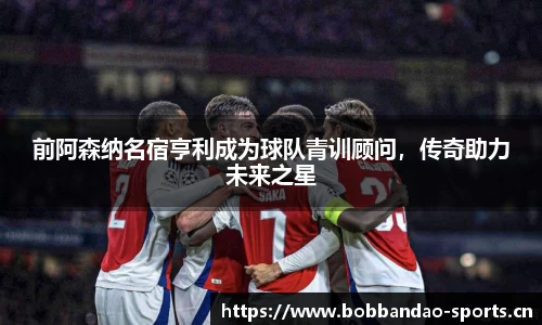 前阿森纳名宿亨利成为球队青训顾问，传奇助力未来之星