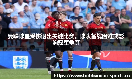 曼联球星受伤退出关键比赛，球队备战困难或影响冠军争夺