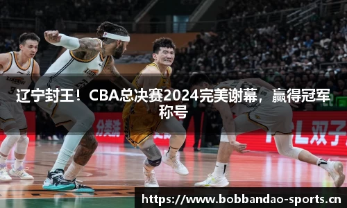 辽宁封王！CBA总决赛2024完美谢幕，赢得冠军称号