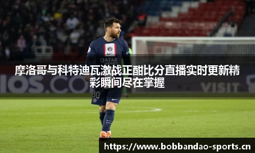 摩洛哥与科特迪瓦激战正酣比分直播实时更新精彩瞬间尽在掌握